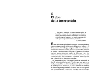 6
El don
de la intercesión
Me parece a mí que ciertos cristianos tienen la
habilidad especial de orar regularmente, durante
largos períodos y obtienen respuestas frecuentes y
específicas a sus oraciones, en mucho mayor grado
de lo que se espera del cristiano promedio. 1
C. Peter Wagner
E1don de la intercesión ha sido un tema causante de cierta
controversia porque la Biblia, en realidad, no se refiere a él
directamente. Sin embargo, tampoco habla de tener ujieres,
ministros de música o de los que se ocupan de los sistemas
de sonido. Los intercesores se ubican en la iglesia a la par de
los que tienen dones de ayuda. La diferencia entre los
intercesores y los que tienen un ministerio de ayuda, es que
los intercesores sirven en forma espiritual; puede decirse
que lo hacen en los «lugares celestiales».
En la Biblia podemos encontrar referencias indirectas al
don de la intercesión. Lucas 2.37 indica que Ana, quien era
viuda, servía a Dios en el templo haciendo ayuno y oración
de noche y de día. De hecho, la frase: sirviendo de noche y
de día con ayunosy oraciones, describe muy bien la vida de
una persona llamada a interceder (aunque es posible llegar
 