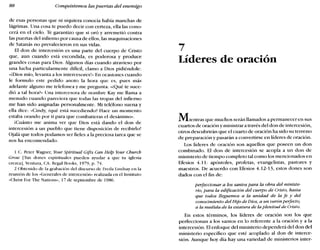 88 Conquistemos las puertas del enemigo
de esas personas que ni siquiera conocía había manchas de
lágrimas. Una cosa te puedo decir con certeza, ella las cono-
cerá en el cielo. Te garantizo que si oró y arremetió contra
las puertas del infierno por causa de ellos, las maquinaciones
de Satanás no prevalecieron en sus vidas.
El don de intercesión es una parte del cuerpo de Cristo
que, aun cuando está escondida, es poderosa y produce
grandes cosas para Dios. Algunos días cuando atravieso por
una lucha particularmente difícil, clamo a Dios pidiéndole:
«¡Dios mío, levanta a los intercesores!» En ocasiones cuando
le formulo este pedido anoto la hora que es, pues más
adelante alguno me telefonea y me pregunta: «¿Qué te suce-
dió a tal horao Una intercesora de nombre Kay me llama a
menudo cuando pareciera que todas las tropas del infierno
me han sido asignadas personalmente. Mi teléfono suena y
ella dice: «Cindy, ¿qué está sucediendo? Hace un momento
estaba orando por ti para que combatieras el desánimo».
¡Cuánto me anima ver que Dios está dando el don de
intercesión a un pueblo que tiene disposición de recibirlo!
Ojalá que todos podamos ser fieles a la preciosa tarea que se
nos ha encomendado.
1 C. Peter Wagner, Your Sptrüual Gifts Can Help fbur Church
Grow [Tus dones espirituales pueden ayudar a que tu iglesia
crezca], Ventura, CA: Regal Books, 1979, p. 74.
2 Obtenido de la grahación del discurso de Freda Lindsay en la
reunión de los «Generales de intercesión» realizada en el Instituto
-Christ For The Nations», 17 de septiembre de 1986.
7
Líderes de oración
Mientras que muchos serán llamados a permanecer en sus
cuartos de oracióny ministrar a través del don de intercesión,
otros descubrirán que el cuarto de oración ha sido su terreno
de preparación y pasarán a convertirse en líderes de oración.
Los líderes de oración son aquellos que poseen un don
combinado. El don de intercesión se acopla a un don de
ministerio de tiempo completo tal como los mencionados en
Efesios 4.11: apóstoles, profetas, evangelistas, pastores y
maestros. De acuerdo con Efesios 4.12-13, estos dones son
dados con el fin de:
perfeccionar a los santos para la obra del ministe-
rio, para la edificación del cuerpo de Cristo, hasta
que todos lleguemos a la unidad de la fe y del
conocimiento del Hijo de Dios, a un varónperfecto,
a la medida de la estatura de la plenitud de Cristo.
En estos términos, los líderes de oración son los que
perfeccionan a los santos en lo referente a la oración y a la
intercesión. El enfoque del ministerio dependerá del don del
ministerio específico que esté acoplado al don de interce-
sión. Aunque hoy día hay una variedad de ministerios inter-
 