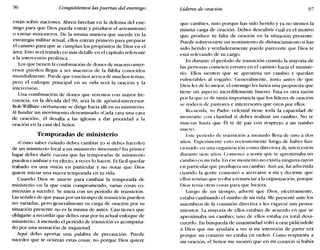 96 Conquistemos laspuertas del enemigo Líderes de oración 97
están sobre naciones. Abren brechas en la defensa del ene-
migo para que Dios pueda entrar y producir el avivamiento
o enviar misioneros. De la misma manera que sucede en la
estrategia militar actual, ellos entran primero para preparar
el camino para que se cumplan los propósitos de Dios en el
área. Esto será tratado en más detalle en el capítulo referente
a la intercesión profética.
Los que tienen la combinación de dones de maestro-inter-
cesor pueden llegar a ser maestros de la Biblia conocidos
mundialmente. Puede que enseñen acerca de muchos temas,
pero el enfoque principal en su vida será la oración y la
intercesión.
Una combinación de dones que veremos con mayor fre-
cuencia, en la década del 90, será la de apóstol-intercesor.
Bob Willhite ciertamente se dirige hacia allí en su ministerio.
Al fundar un movimiento denominado «Cada casa una casa
de oración», él desafía a las iglesias a dar prioridad a la
oración en la casa del Señor.
Temporadas de ministerio
¿Cómo saber cuándo debes cambiar (o si debes hacerlo)
de un ministerio local a un ministerio itinerante? En primer
lugar debes darte cuenta que las temporadas de ministerio
pueden cambiar y en efecto, a veces lo hacen. Es fácil quedar
trabado en una visión en particular y no notar que Dios
quiere iniciar una nueva temporada en tu vida.
Cuando Dios se mueve para cambiar la temporada de
ministerio en la que estás comprometido, varias cosas co-
mienzan a suceder. Se inicia con un período de transición.
Las señales de que pasas por un tiempo de transición pueden
ser variadas, pero generalmente tu carga de oración por tu
situación presente no es la misma de antes. Casi tienes que
obligarte a recordar que debes orar por tu actual enfoque de
ministerio. A menudo el período de transición es acompaña-
do por una sensación de inquietud.
Aquí debo aportar una palabra de precaución. Puede
suceder que te ocurran estas cosas, no porque Dios quiere
que cambies, sino porque has sido herido y ya no sientes la
misma carga de oración. Debes descubrir cuál es el motivo
que produce tu falta de oración en la situación presente.
Puede sobrevenirte un sentimiento de distanciamiento si has
sido herido y verdaderamente puede parecerte que Dios te
está relevando de tu cargo.
Es durante el período de transición cuando la mayoría de
las personas cometen errores en el camino hacia el ministe-
rio. Ellos sienten que se aproxima un cambio y quedan
vulnerables al engaño. Generalmente, justo antes de que
Dios les dé lo mejor, el enemigo les lanza una propuesta que
tiene un aspecto increíblemente bueno. Esta es otra razón
por la que es de tanta importancia que los líderes de oración
se rodeen de pastores e intercesores que oren por ellos.
Recuerda, tu Padre celestial tiene toda la capacidad de
mostrarte con claridad si debes realizar un cambio. No te
muevas hasta que Él te dé paz con respecto a un rumbo
nuevo.
Este período de transición a menudo lleva de uno a dos
años. Experimenté esto recientemente luego de haber fun-
cionado en una organización como directora de intercesión
durante siete años. Comencé a sentir que se aproximaba un
cambio en mi vida. En ese momento no existía ninguna razón
en particular que produjera un cambio. Aun así, fui advertida
cuando la gente comenzó a acercarse a mí y decirme que
ellos sentían que yo iba a renunciar a la organización, porque
Dios tenía otras cosas para que hiciera.
Luego de un tiempo, advertí que Dios, efectivamente,
estaba cambiando el rumbo de mi vida. Me presenté ante los
miembros de la comisión directiva y les expresé mis pensa-
mientos. La mayoría de ellos estaban de acuerdo en que se
aproximaba un cambio; uno de ellos estaba en total desa-
cuerdo. En búsqueda de unanimidad volví a orar pidiéndole
a Dios que me ayudara a ver si mi intención de partir era
porque mi corazón no estaba en orden. Como respuesta a
mi oración, el Señor me mostró que en mi corazón sí había
 