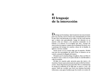 8
El lenguaje
de la intercesión
DOmingo por la mañana. ¡Qué momento tan emocionante
para un creyente nuevo! Susan está entusiasmada por todo
lo que Dios está haciendo en su vida y con las cosas nuevas
que a diario está aprendiendo. Luego de ubicarse en su
asiento echa un vistazo a los anuncios semanales en el
boletín y se detiene en el renglón que dice: «iGrupo de
intercesión de mujeres, martes por la mañana! Por favor, ven
y participa del tiempo de oración a favor de tu familia, la
iglesia y nuestra ciudad».
Susan siente en su corazón algo que la impulsa. ¿Podría
orar por las necesidades de otros? Pone el anuncio en su
cartera, ansiando la llegada del martes.
El martes por la mañana llega a la iglesia, deja a su hijo en
la sala de cuna y entra en el cuarto donde se está llevando a
cabo la reunión.
El líder de oración pide atención para dar inicio a la
reunión y Susan espera ansiosamente para recibir las instruc-
ciones. Tiene disposición para aprender. Pero a continuación
le invade la confusión al oír algo que se parece a esto: «El
pastor Todd me escribió una nota esta mañana haciendo
referencia a una gran fortaleza que ha venido en contra de
 