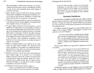 112 Conquistemos las puertas del enemigo El lenguaje de la intercesión 113
día, hasta llegar a cubrir todo el tiempo con ayuno.
Cada persona necesita conocer exactamente el moti-
vo por el que está ayunando para poder lograr el
acuerdo necesario.
2. Atar y desatar. Ata por medio de la oración el poder
del pecado, ellegalismo, las prácticas ocultistas, etc.,
en la vida de una persona. Prohíbele a Satanás que
siga manteniendo en sus garras a esa persona.
3. Ordénale a Satanás que deje de cegar el entendimien-
to de la persona, lo cual le impide ver la gloriosa luz
del evangelio (véase 2 Corintios 4.4).
4. Si existe alguna relación con la fornicación o con el
adulterio, ora para que sea rota la atadura. Ordena a
las personas involucradas, por medio de la oración,
que sean desatadas de la relación errónea. Un pasaje
interesante en Ezequiel 13.18-23, describe a las mu-
jeres que cazan las almas de los hombres por medio
de la magia. Esto aún sucede hoy día. Si ese es el caso
y las personas están totalmente engañadas como
Sansón, será necesario ayunar y orar para romper el
yugo de sus cuellos.
5. Alabar. La alabanza libera a los cautivos de su cauti-
verio, tal como relata el Salmo 149. Aprisiona a los
reyes con grillos y a sus nobles con cadenas de hierro.
Aprenderemos más sobre este tema al tratarlo deteni-
damente en un capítulo más adelante.
6. Recibir la unción. Una de las armas más poderosas
para romper yugos es la unción en sí. El Espíritu
Santo se moverá a través de nosotros en intercesión
y destrozará los yugos de Satanás. lsaías 10.27 dice:
«Acontecerá en aquel tiempo que su carga será qui-
tada de tu hombro, y su yugo de tu cerviz, y el yugo
se pudrirá a causa de la unción».
Un modelo de oración para romper yugos es:
Padre, en el nombre de jesús te agradezco porque
se están rompiendo todos los yugos que el enemigo
ha puesto sobre [nombre]. Satanás, ya no harás que
él participe en el pecado. Señor, te doy las gracias
porque la ceguera, que le impide ver este pecado,
está cayendo de sus ojos ahora mismo y que la
gloriosa luz y verdad de tu Palabra se está revelando
a [nombre].
Destruir fortalezas
Las fortalezas son lugares fortificados que edifica Satanás
para levantarse él mismo, contra el conocimiento y los planes
de Dios: «Porque las armas de nuestra milicia no son carna-
les, sino poderosas en Dios para la destrucción de fortalezas»
(2 Corintios 10.4).
La antigua ciudad de Pérgamo era una fortaleza del ene-
migo en los tiempos bíblicos. Apocalipsis 2.13 dice lo si-
guiente acerca de Pérgamo:
}()conozco tus obras, y dónde moras, donde
está el trono de Satanás; pero retienes mi nom-
bre, y no has negado mi fe, ni aun en los días
en q"ue Antipas mi testigo fiel fue muerto entre
vosotros, donde mora Satanás (cursivas aña-
didas)
El Diccionario Bíblico de Unger dice lo siguiente acerca de
la ciudad:
La ciudad (I)érgamo) tenía una gran adicción a la
idolatría, y su arboleda, la cual era una de las mara-
villas del lugar, estaba llena de estatuas y de altares.
Era una especie de unión entre una ciudad de cate-
drales paganas, con una ciudad universitaria y con
una residencia real, embellecida a través de los años
por varios reyes cuya pasión era el despilfarro y
contaban con amplios medios para gratificarse. De
acuerdo con las naciones paganas era un lugar sagra-
do, una ciudad de templos, dedicada a la adoración
sensual.
1
Fácilmente puedes ver que Pérgamo era una ciudad mal-
vada, un lugar donde Satanás podía establecer su reinado.
 