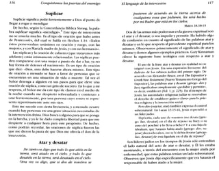 116 Conquistemos las puertas del enemigo El lenguaje de la intercesión 117
Suplicar
Suplicar significa pedir fervientemente a Dios al punto de
llegar a rogar o mendigar.
De hecho, según la Concordancia Bíblica Strong, la pala-
bra suplicar significa «mendigar».4 Este tipo de intercesión
no se enseña mucho. Es el tipo de oración que hubo antes
de Pentecostés, del cual se habla en Hechos 1.14: «Todos
éstos perseveraban unánimes en oración y ruego, con las
mujeres, y con María la madre deJesús, y con sus hermanos».
Las súplicas y la oración de esfuerzo (que trataremos más
adelante) están íntimamente relacionadas. Las súplicas pue-
den compararse con una mujer a punto de dar a luz; ya no
hay forma de detener el nacimiento. Es un tipo de oración
que dice: «Dios, esto debe hacerse ahora mismo». Este tipo
de oración a menudo se hace a favor de personas que se
encuentran en una situación de vida o muerte. Tal vez el
Señor detenga a alguien en sus pasos para que eleve una
oración de súplica, como un grito de socorro. En lo que a mí
respecta, el Señor me da este tipo de clamor en el medio de
la noche cuando me despierto sobresaltada y comienzo a
orar fervientemente, por una persona cuyo rostro se repre-
senta repentinamente ante mis ojos.
Esto me sucede con cierta frecuencia, y a menudo ocurre
cuando hay personas en una grave situación necesitadas de
la intervención divina. Dios busca a alguno para que se ponga
en la brecha, y yo le he dado completa libertad para que me
despierte a cualquier hora para este propósito. De hecho,
como podrán recordar, las oraciones de súplica fueron las
que me dieron la pauta de que Dios me ofrecía el don de la
intercesión.
Atar y desatar
De cierto os digo que todo lo que atéis en la
tierra, será atado en el cielo; y todo lo que
desatéis en la tierra, será desatado en el cielo.
Otra vez os digo, que si dos de vosotros se
pusieren de acuerdo en la tierra acerca de
cualquiera cosa que pidieren, les será hecho
por mi Padre que está en los cielos.
Mateo 18.18-19
Dos de las armas más poderosas en la guerra espiritual son
el atar y el desatar, o sea impedir y permitir. Ha habido algo
de confusión en cuanto al significado de las palabras atar y
desatar yen lo que respecta al precedente espiritual para los
mismos. Observemos primeramente el significado de atar y
desatar y demos algunos ejemplos prácticos. Gary Kinnaman
ofrece la siguiente base teológica con respecto a atar y
desatar.
El uso de la frase atar y desatar en realidad no se
originó con jesús. Era una expresión frecuente del
dialecto de los rabinos judíos del primer siglo. De
acuerdo con Alexander Broce, en el Tbe Expositor's
Greek Neto Testament 1Nuevo Testamento Griego del
Expositor), las palabras atar y desatar (griego: deo y
luo) significaban simplemente «prohibir y permitir»,
es decir, establecer (Vol. 1, p. 225). En el tiempo de
jesús, las autoridades religiosas judías se reservaban
el derecho de establecer guías o claves para la prác-
tica religiosa y la interacción social.
Pero deo (sujetar, atar) también expresa el control
sobrenatural. En Lucas 13.15-16, jesús reprendió a
un líder judío:
Hipócrita, cada uno de vosotros ¿no desata Igrie-
go: luo, desatarI cn el día de reposo su buey o su
asno del pesebre y lo lleva a beber? y a esta hija de
Abraham, que Satanás había atado [griego: deo, su-
jetar] dieciocho años, ¿no se le debía desatar [griego:
luo, desatar] de esta ligadura en el día de reposo?"
Los líderes judíos en los tiempos de Jesús sólo entendían
el lado natural del acto de atar o desatar, y Él les estaba
mostrando, a través del encuentro con la mujer atada por
enfermedad, que estas palabras tenían un lado sobrenatural.
Observen que Jesús dijo específicamente que era Satanás el
responsable de haber atado a la mujer.
 