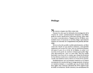 Prólogo
Noconozco ningún otro libro como este.
Durante los años que he dedicado a la investigación de la
oración he estado cuidadosamente formando una biblio-
grafía de títulos significativos referentes al tema, tanto clási-
cos como contemporáneos. Ninguno de los 39 libros, acu-
mulados hasta el momento en mi lista, llega a aproximarse
siquiera al contenido de Conquistemos las puertas del ene-
migo.
Tal vez no ha sido posible escribir anteriormente, un libro
como este. Puede ser que muchos cristianos, y aun grandes
segmentos del cuerpo de Cristo, aún no estuvieran prepara-
dos para él; pues no es leche de la Palabra, es carne, y se
necesita cierto graelo ele madurez cristiana para poder dige-
rirla adecuadamente. Pero en estos días, Dios ha estado
haciendo cosas fuera de lo común, que cruzan las fronteras
de las distintas tradiciones eclesiásticas, 10 cual está produ-
ciendo una madurez nueva y fresca en el área de la oración.
Verdaderamente nos encontramos inmersos en el mayor
movimiento ele oración del que se tenga memoria, al menos
en nuestros tiempos, y es posible que sea el mayor desde
hace siglos. Este comenzó, alrededor de 1970, según lo que
he leído en la historia. Desde entonces, los movimientos de
 