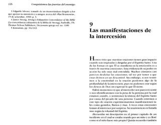 126 Conquistemos las puertas del enemigo
3 Edgardo Silvoso, tomado de un memorándum dirigido a los
que apoyan su ministerio y a amigos, acerca del «Plan Resistencia»,
15 de setiembre, 1990: p. 3.
4 James Strong, Strong's Exbaustiue Concordance ofthe Bíble
ILaconcordancia exhaustiva de la Bibliade Strong], Nashville, TN:
Thomas Nelson Publishers, Diccionario griego ref. no. 1189.
5 Kinnaman, pp. 162-163.
9
Las manifestaciones de
la intercesión
Hemos visto que nuestras oraciones tienen gran impacto
cuando son inspiradas y dirigidas por el Espíritu Santo. Una
de las formas en que Él se manifiesta en la intercesión es a
través de nuestras emociones. Esta evidencia de su poder en
acción ha sido muy mal entendida. Muchos cristianos casi
parecen desdeñar las emociones, tal vez por temor a que
estas deriven en un descontrol. Sin embargo, si nos resisti-
mos a la emotividad en la oración perdemos algo de la
profundidad de la intercesión, pues no podemos orar según
los deseos de Dios sin expresar lo que Él siente.
Habrá momentos en que al interceder nos parecerá sentir
O nos identificaremos con la pena de la persona por la cual
estamos orando, o sentiremos la tristeza del Espíritu Santo
por causa del pecado de una persona. Cuando entremos a
este tipo de oración experimentaremos manifestaciones ta-
les como gemidos, llantos y risas. A veces estas emociones
toman al intercesor por sorpresa. Su ocurrencia no es forzada
sino según la voluntad del Espíritu.
¿Recuerdas mi descripción en el primer capítulo de un
incidente en el cual se estaba orando por un niño y yo lloré
como si el niño fuese mío propio? Quizás recuerdes también
 