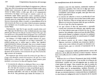 130 Conquistemos las puertas del enemigo Las manifestaciones de la intercesión 131
De entrada, cuando Loretta llegó al campamento, John no
supo que ella era la misionera por quien él había orado, jpero
estaba muy consciente de que era una mujer atractiva! El
Señor le había dicho a john que allí en el campamento
conocería a la mujer con la que se casaría y antes de ese
momento nadie había aparecido como candidata para el
casamiento. Al poco tiempo ambos sabían que Dios los había
reunido para un compromiso de por vida. A medida que se
fueron conociendo, John y Loretta, se maravillaban al ver la
intervención de Dios en sus vidas. John le propuso matrimo-
nio y la llamó con el nombre por el que se conoce hoy día,
Larde White.
Exactamente, équé fue lo que sucedió cuando john oró?
¿Fue algo que decidió hacer o fue verdaderamente una carga
puesta por Dios por la vida de Loretta O'Hara? ¿Por qué oró
con tal fervor e intensidad? Estas preguntas son contestadas
cuando entiendes el tipo de intercesión llamado de esfuerzo.
En Gálatas 4.19 Pablo habla de sufrir dolores de parto,
hasta que Cristo sea formado en sus hijos espirituales. La
palabra griega que se utiliza aquí es odino, que significa
experimentar los dolores de parto. Hay veces cuarido somos
llamados por Dios para elevar oraciones fuertes y para ayudar
en el nacimiento de la voluntad de Dios en esa área. Gene-
ralmente permanece una sensación de estar maravillado
después de la oración y una sensación de que Dios ha hecho
algo a través de la misma.
Por supuesto que deseas tener la certeza de que Dios es
el que está obrando a través de nosotros y de que no es una
falsificación o esfuerzo vano. Aquí hay cuatro puntos para
ayudarte a reconocer la obra del Espíritu Santo.
1. La oración de esfuerzo es dada por Dios y no es algo
que podamos producir por nuestra cuenta. A menu-
do, este tipo de oración es como un profundo gemi-
do interno, que puede ser audible o puede producir
gemidos indecibles, tal corno se describe en Roma-
nos 8.26. Hay personas que tratan de forzarse a sí
mismas a orar de esta manera, emitiendo ruidosos
lamentos y gemidos. Pero esto no es algo que noso-
tros podemos manejar a nuestro antojo, abriendo y
cerrándolo cual si fuese un grifo, sino que Dios nos
mueve para hacerlo.
2. La oración de esfuerzo a veces es producida al orar
por un área por la que otros ya han intercedido antes
que tú. Entonces, Dios te escoge para ser uno de los
últimos en orar por el asunto antes de que sea hecho.
Tú eres el que da a luz la respuesta.
3. Los que tienen el don de intercesión a menudo
orarán más oraciones de esfuerzo, que aquellos que
no se han abierto para que el Señor los use de esta
manera. Sin embargo, como en el caso de IohnWhite,
Dios puede llamar a cualquier creyente en cualquier
momento para que luche en oración para el cumpli-
miento de sus propósitos.
4. El esfuerzo puede ser de corta o larga duración.
Algunas oraciones recibirán una respuesta rápida y
otras serán como dolores de parto en distintos mo-
mentos hasta, que se concrete el nacimiento de la
respuesta.
El Antiguo Testamento habla proféticamente acerca del
esfuerzo y de la aflicción de Jesús en favor nuestro: «Verá el
fruto de la aflicción de su alma, y quedará satisfecho» (Isaías
53.11).
Podemos leer en el Nuevo Testamento que Jesús verdade-
ramente oró en padecimiento. Una vez fue en el huerto de
Getsemaní, cuando oró con tal angustia que su sudor era
como gotas de sangre. Otra ocasión fue ante la tumba de
Lázaro. Juan 11.33 dice: «Jesús entonces, al verla llorando, y
a los judíos que la acompañaban, también llorando, se
estremeció en espíritu y se conmovió». Muchos han enseña-
do que su estremecimiento y conmoción fueron simplemen-
te una forma de indignación ante la situación de la muerte
 