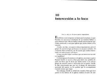 10
Intercesión a lo loco
loco, a adj. y n. De poco juicio, imprudente
Elteléfono sonó temprano un lunes por la mañana. La que
llamaba era una joven estudiante de un instituto bíblico a
quien llamaré Pam. Ella me había contado anteriormente que
estaba asistiendo a una gran iglesia que ponía énfasis en la
oración.
«Ciridy», me dijo, «no quiero criticar injustamente, pero el
grupo de oración al que pertenezco es un poco extraño». Al
contarme Pam su historia, me di cuenta que estaba relacio-
nada con intercesores «a 10loco».
¿Cómo sucedió? ¿Qué cosa hace que un intercesor no esté
en equilibrio?
Un domingo por la mañana en la iglesia, una mujer a quien
llamaré Estelle se acercó a Pam para darle una «palabra de
parte de Dios» que le decía que debía unirse a un selecto
grupo de oración casero e interceder por su pastor. Estelle
le dijo emocionada que por ser el grupo de intercesión
personal del pastor, se les pediría que lo acompañaran
cuando tuviese que viajar.
Sin embargo, Estelle se olvidó de contarle a Pam que ni el
pastor ni los líderes de la iglesia estaban al tanto de este
 