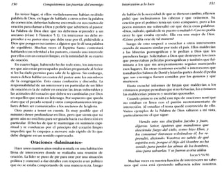 150 Conquistemos las puertas del enemigo Intercesión a lo loco 151'
En tercer lugar, si ellos verdaderamente habían recibido
palabra de Dios, en lugar de hablarle a otros sobre la palabra
de corrección, deberían haberse encerrado en sus cuartos de
oración para clamar a Dios y pedirle que advirtiera al pastor.
La Palabra de Dios dice que no debemos reprender a un
anciano (véase 1 Timoteo 5.1). Un intercesor no debe re-
prender a su pastor sino que debe orar por él, pidiéndole a
Dios que ponga en su camino a alguien que le dé una palabra
de equilibrio. Muchas veces el Espíritu Santo contestará
hablando con celeridad a los pastores, cuando uno intercede
por ellos con un corazón limpio, en la intimidad de su cuarto
de oración.
En cuarto lugar, habiendo hecho todo esto, los interceso-
res que aún están preocupados podrían preguntarle al Señor
si les ha dado permiso para salir de la iglesia. Sin embargo,
nunca deben hablar en contra del pastor ante los miembros
de la congregación. Esto causa confusión y discordia. La
responsabilidad de un intercesor y en particular de un líder
de oración es la de cubrir en oración las áreas vulnerables y
las actitudes del corazón que deben ser cambiadas por Dios
en aquellos que están en liderazgo. Por supuesto que queda
claro que el pecado sexual y otros comportamientos irregu-
lares deben ser comunicados a los ancianos de la iglesia.
Otro punto a tener en cuenta. Es muy posible que el
ministro desee profundizar en Dios, pero que sienta que su
gente aún no está lista para ser guiada hacia esa dirección en
particular. El hecho de que te mantengas en sumisión espi-
ritual y te conduzcas por el principio del corazón limpio
impedirá que lo empujes a moverse más rápido de lo que
debe dirigirse en un sentido equivocado.
Oraciones «fulminantes»
Hace unos cuantos años estaba sentada en una habitación
llena de intercesores donde se realizaba una reunión de
oración. La líder se puso de pie para orar por una situación
política y comenzó a dar detalles con respecto a un político
que no se estaba comportando de una manera recta. Luego
de hablar de la necesidad de que se diera un cambio, ella nos
pidió que inclináramos las cabezas y que orásemos. Su
oración por el político tenía un tono compasivo, pero a los
pocos minutos me sobresaltó oír que decía estas palabras:
«Dios, isálvalo, quítalo de su puesto o mátalou Casi no podía
creer lo que estaba oyendo. Ella era una mujer de Dios.
¿Cómo podía orar de tal manera?
Luego de esto empecé a escuchar a otros intercesores
orando de manera similar por todo el país. Ellos maldecían
a las librerías pornográficas y le pedían a Dios que les
prendiera fuego. Solicitaban a Dios que destruyese los cines
que proyectaban películas pornográficas y también que ful-
minara a los que sin arrepentimiento seguían manejando
esos lugares. En otras ocasiones escuché a intercesores que
tomaban los Salmos de Davidy leían las partes donde él pedía
que sus enemigos fuesen comidos por los gusanos y que
muriesen.
Hasta escuché informes de brujas que maldecían a los
cristianos porque pensaban que si no lo hacían, los cristianos
las maldecirían primero y morirían quemadas.
Cuando primero escuché este tipo de oraciones sentí que
no estaban en línea con el patrón neotestamentario de
intercesión. Al estudiar el tema quedé convencida de ello.
Varios ejemplos de la Palabra de Dios saltaron a mi vista,
particularmente el que sigue:
Viendo esto sus discípulos facobo y Juan,
dijeron; Señor, Zquieres que mandemos que
descienda fuego del cielo, como hizo Elías, y
los consuma? Entonces volviéndose él, los re-
prendió, diciendo; vosotros no sabéis de qué
espíritu sois; porque el Hijo del Hombre no ha
venido para perder las almas de los hombres,
sino para salvarlas. y se fueron a otra aldea.
Lucas 9.54-56
Muchas veces en nuestra función de intercesores no sabe-
mos qué cosa está ejerciendo influencia sobre nosotros.
 