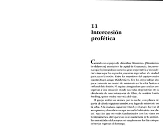 11
Intercesión
profética
Cuando un equipo de «Frontline Ministries» [Ministerios
de delantera] aterrizó en la capital de Guatemala, las perso-
nas que lo integraban sintieron gran expectativa al conside-
rar la tarea que les esperaba, mientras ingresaban a la ciudad
para pasar la noche. Entre los miembros del equipo estaba
nuestro buen amigo Dutch Sheets. Él y los otros habían ido
para construir un centro de ministerio en la selva Penten a
orillas del río Pasión. Ni siquiera imaginaban que estaban por
ingresar a una situación donde sus vidas dependerían de la
obediencia de una intercesora de Ohio, de nombre Linda
Snelling, quien estaba enterada del viaje.
El grupo arribó un viernes por la noche, con planes de
partir el sábado siguiente rumbo a su lugar de ministerio en
la selva. A la mañana siguiente Dutch y el grupo fueron al
aeropuerto y descubrieron que su vuelo había sido cancela-
do. Para los que no están familiarizados con los viajes en
Centroamérica, diré que esto no es nada fuera de lo común.
Las autoridades del aeropuerto simplemente les dijeron que
deberían regresar el domingo.
 