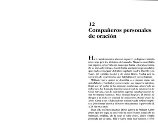 12
Compañeros personales
de oración
Hace casi doscientos años un zapatero en Inglaterra sintió
una carga por los idólatras del mundo. Mientras martillaba
sus zapatos, observaba un mapa que había colocado encima
de su mesa de trabajo, donde había anotado los pocos datos
que pudo conseguir del libro Captain Cook's Travels [Los
viajes del capitán Cook] y de otros libros. Oraba por la
salvación de las personas que habitaban en tierras lejanas.
William Carey, quien se describía a sí mismo como un
autodidacta y luchador perseverante sin mayores talentos,
llegó a ser el padre de las misiones modernas. Através de su
influencia fue formada la primera sociedad de misioneros de
Gran Bretaña, para lo cual debió superar la indisposición de
sus hermanos bautistas. Poco tiempo después, él mismo se
dirigió a la India en calidad de misionero, donde pasó 42
años. Carey y sus colaboradores tradujeron la Biblia comple-
ta a 26 idiomas indios y el Nuevo Testamento, o partes de él,
a 25 idiomas más.
Han sido escritos muchos libros acerca de William Carey
pero, que yo sepa, ni uno solo ha sido escrito acerca de su
hermana inválida, de la cual se sabe poco, quien estaba
postrada en la cama. Ella y Carey eran muy unidos, y él le
 