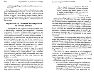 194 Conquistemos las puertas del enemigo Compañeros personales de oración 195
cesión para poder penetrar la oscuridad que viene en
tu contra.
Omar Cabrera, de Argentina, ha movilizado a su congre-
gación de 90.000 personas para orar por él de una manera
muy particular. Les pide que oren por cada vez que las
familias se sienten a la mesa para comer. ilmagina el poder
de esta medida, aun cuando sólo un tercio recordara orar
por él cada día! iEsto es una poderosa cobertura de oración
intercesora!
Sugerencias de cómo ser un compañero
de oración efectivo
La mayor parte de este capítulo ha estado orientado hacia
el líder cristiano. Ahora me gustaría dirigirme a los mismos
compañeros de oración. ¿Cuáles son las recompensas que
recibimos por ser un compañero de oración? Yo misma soy
una compañera de oración de varios ministros amigos. El
apóstol Pablo escribió un pasaje mara~lloso acerca de una
persona, la cual creo que era uno de Sus compañeros de
oración: «Os saluda Epafras, el cual es uno de vosotros, siervo
de Cristo, siempre rogando encarecidamente por vosotros
en sus oraciones, para que estéis firmes, perfectos y comple-
tos en todo lo que Dios quiere» (Colosenses 4.12).
La palabra griega que se utiliza en lugar de rogando
encarecidamente es agonizomai, que significa luchar para
alcanzar la victoria en los juegos públicos. Llegó a ser luchar
como en un concurso, esforzando al límite cada nervio para
llegar a la meta.i' Epafras era, entre otras cosas, uno que
luchaba en oración.
Aunque me consta que muchos de ustedes no consideran
la recompensa que les corresponde por ser compañero de
oración, el Señor es fiel en recordar su sacrificio. Cuando el
Señor me llamó primero a interceder, confeccioné una lista
de ministerios necesitados de intercesión y prometí orar por
ellos cada día. En ese tiempo estos versículos llegaron a ser
muy apreciados para mí:
No os hagáis tesoros en la tierra donde la
polilla y el orín corrompen, y donde ladrones
minan y hurtan; sino haceos tesoros en el cie-
lo, donde ni la polilla ni el orín corrompen, y
donde ladrones no minan ni hurtan.
Mateo 6.19-20
Junto con esto llegó la promesa del Señor: Cindy, si ahora
entregas tu vida en intercesión por otros, estarás acumu-
lando intercesión para ti en mi banco celestial. Cuando tú
estés en el ministerio, muchos intercederánpor ti porser tus
compañeros de oración. Esto ha sucedido. En aquel enton-
ces los compañeros no sabían que oraba por ellos en forma
diaria, pero cada día, mientras mis hijos dormían su siesta,
pasaba dos o tres horas en oración a favor de aquellos que
el Señor me mostraba que necesitaban intercesión. Ahora
estos son tesoros de servicio acumulados en los lugares
celestiales.
Si tú eres un intercesory has orado fielmente por la familia
de un líder cristiano, puede llegar a surgir una situación en
tu familia donde puedas decir: «Señor, en los lugares celes-
tiales se ha acumulado gran cantidad de mis oraciones a favor
de las familias de otras personas. ¿Podrías ahora levantar a
quienes puedan orar también por la mía?» Él será fiel en tocar
los corazones de otros guerreros de oración para que inter-
cedan a tu favor.
Otra ventaja de ser un compañero de oración es que te
conviertes en un misionero de oración. El mandato de «ir a
todo el mundo» se convierte en una realidad al orar por el
líder cristiano que viaja por el mundo.
¿Qué debes hacer para ser un compañero de oración que
es una bendición y no una carga?
1. Preséntate ante los líderes con disposición de servir.
Comprende que ellos no están allí para satisfacer tus
necesidades y las necesidades de oración de tu fami-
lia. Aunque oran por sus compañeros, no te aprove-
ches de esa circunstancia. Ellos apreciarán esa
 