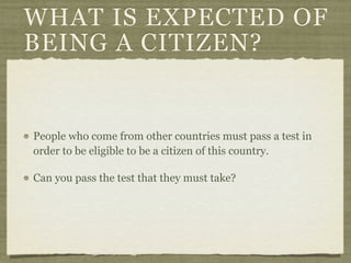 WHAT IS EXPECTED OF
BEING A CITIZEN?


People who come from other countries must pass a test in
order to be eligible to be a citizen of this country.

Can you pass the test that they must take?
 