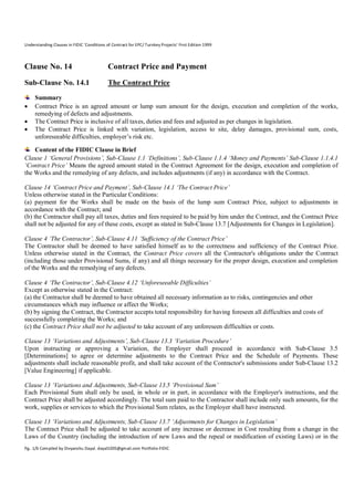 Understanding Clauses in FIDIC ‘Conditions of Contract for EPC/ Turnkey Projects’ First Edition 1999

Clause No. 14

Contract Price and Payment

Sub-Clause No. 14.1

The Contract Price





Summary
Contract Price is an agreed amount or lump sum amount for the design, execution and completion of the works,
remedying of defects and adjustments.
The Contract Price is inclusive of all taxes, duties and fees and adjusted as per changes in legislation.
The Contract Price is linked with variation, legislation, access to site, delay damages, provisional sum, costs,
unforeseeable difficulties, employer’s risk etc.

Content of the FIDIC Clause in Brief
Clause 1 ‘General Provisions’, Sub-Clause 1.1 ‘Definitions’, Sub-Clause 1.1.4 ‘Money and Payments’ Sub-Clause 1.1.4.1
‘Contract Price’ Means the agreed amount stated in the Contract Agreement for the design, execution and completion of
the Works and the remedying of any defects, and includes adjustments (if any) in accordance with the Contract.
Clause 14 ‘Contract Price and Payment’, Sub-Clause 14.1 ‘The Contract Price’
Unless otherwise stated in the Particular Conditions:
(a) payment for the Works shall be made on the basis of the lump sum Contract Price, subject to adjustments in
accordance with the Contract; and
(b) the Contractor shall pay all taxes, duties and fees required to be paid by him under the Contract, and the Contract Price
shall not be adjusted for any of these costs, except as stated in Sub-Clause 13.7 [Adjustments for Changes in Legislation].
Clause 4 ‘The Contractor’, Sub-Clause 4.11 ‘Sufficiency of the Contract Price’
The Contractor shall be deemed to have satisfied himself as to the correctness and sufficiency of the Contract Price.
Unless otherwise stated in the Contract, the Contract Price covers all the Contractor's obligations under the Contract
(including those under Provisional Sums, if any) and all things necessary for the proper design, execution and completion
of the Works and the remedying of any defects.
Clause 4 ‘The Contractor’, Sub-Clause 4.12 ‘Unforeseeable Difficulties’
Except as otherwise stated in the Contract:
(a) the Contractor shall be deemed to have obtained all necessary information as to risks, contingencies and other
circumstances which may influence or affect the Works;
(b) by signing the Contract, the Contractor accepts total responsibility for having foreseen all difficulties and costs of
successfully completing the Works; and
(c) the Contract Price shall not be adjusted to take account of any unforeseen difficulties or costs.
Clause 13 ‘Variations and Adjustments’, Sub-Clause 13.3 ‘Variation Procedure’
Upon instructing or approving a Variation, the Employer shall proceed in accordance with Sub-Clause 3.5
[Determinations] to agree or determine adjustments to the Contract Price and the Schedule of Payments. These
adjustments shall include reasonable profit, and shall take account of the Contractor's submissions under Sub-Clause 13.2
[Value Engineering] if applicable.
Clause 13 ‘Variations and Adjustments, Sub-Clause 13.5 ‘Provisional Sum’
Each Provisional Sum shall only be used, in whole or in part, in accordance with the Employer's instructions, and the
Contract Price shall be adjusted accordingly. The total sum paid to the Contractor shall include only such amounts, for the
work, supplies or services to which the Provisional Sum relates, as the Employer shall have instructed.
Clause 13 ‘Variations and Adjustments, Sub-Clause 13.7 ‘Adjustments for Changes in Legislation’
The Contract Price shall be adjusted to take account of any increase or decrease in Cost resulting from a change in the
Laws of the Country (including the introduction of new Laws and the repeal or modification of existing Laws) or in the
Pg. 1/6 Compiled by Divyanshu Dayal. dayal1005@gmail.com Portfolio-FIDIC

 