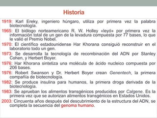 Historia 
1919: Karl Ereky, ingeniero húngaro, utiliza por primera vez la palabra 
biotecnología. 
1965: El biólogo norteamericano R. W. Holley «leyó» por primera vez la 
información total de un gen de la levadura compuesta por 77 bases, lo que 
le valió el Premio Nobel. 
1970: El científico estadounidense Har Khorana consiguió reconstruir en el 
laboratorio todo un gen. 
1973: Se desarrolla la tecnología de recombinación del ADN por Stanley 
Cohen, y Herbert Boyer. 
1976: Har Khorana sintetiza una molécula de ácido nucleico compuesta por 
206 bases. 
1976: Robert Swanson y Dr. Herbert Boyer crean Genentech, la primera 
compañía de biotecnología. 
1982: Se produce insulina para humanos, la primera droga derivada de la 
biotecnología. 
1983: Se aprueban los alimentos transgénicos producidos por Calgene. Es la 
primera vez que se autorizan alimentos transgénicos en Estados Unidos. 
2003: Cincuenta años después del descubrimiento de la estructura del ADN, se 
completa la secuencia del genoma humano. 
 