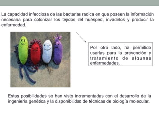 La capacidad infecciosa de las bacterias radica en que poseen la información 
necesaria para colonizar los tejidos del huésped, invadirlos y producir la 
enfermedad. 
Por otro lado, ha permitido 
usarlas para la prevención y 
t ratamiento de algunas 
enfermedades. 
Estas posibilidades se han visto incrementadas con el desarrollo de la 
ingeniería genética y la disponibilidad de técnicas de biología molecular. 
 