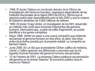 • 1988. El doctor Watson es nombrado director de la Oficina de 
Investigación del Genoma Humano, organismo dependiente de los 
Institutos Nacionales de la Salud (NIH) de EEUU. Afirma que el 
genoma podrá estar descodificado para el año 2005 y que le costará 
al Gobierno alrededor de 3.000 millones de dólares. 
• 1990. El doctor Craig Venter, un investigador de los NIH, desarrolla 
un método más corto para encontrar fragmentos del genoma 
humano. Demuestra que, a partir de estos fragmentos, se puede 
identificar a los genes completos. 
• Mayo 1998. Venter se 'pasa' a una nueva compañía que pretende 
secuenciar el genoma humano en tres años, es decir, dos años 
antes de la fecha prevista por el proyecto estatal. La compañía se 
llamará Celera. 
• Junio 2000. En un día que el presidente Clinton califica de histórico, 
Venter y Collins aparcan sus diferencias y anuncian que se ha 
logrado el primer borrador del genoma humano secuenciado 
• 12 de Febrero de 2001. La empresa Celera publica la secuenciación 
del genoma en la revista 'Science'. El consorcio público hace lo 
mismo en 'Nature' 
 