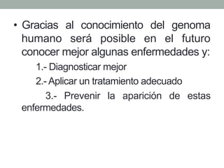 • Gracias al conocimiento del genoma 
humano será posible en el futuro 
conocer mejor algunas enfermedades y: 
1.- Diagnosticar mejor 
2.- Aplicar un tratamiento adecuado 
3.- Prevenir la aparición de estas 
enfermedades. 
 