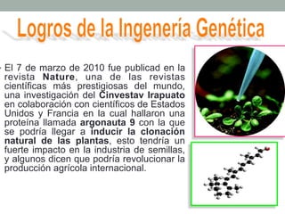 • El 7 de marzo de 2010 fue publicad en la 
revista Nature, una de las revistas 
científicas más prestigiosas del mundo, 
una investigación del Cinvestav Irapuato 
en colaboración con científicos de Estados 
Unidos y Francia en la cual hallaron una 
proteína llamada argonauta 9 con la que 
se podría llegar a inducir la clonación 
natural de las plantas, esto tendría un 
fuerte impacto en la industria de semillas, 
y algunos dicen que podría revolucionar la 
producción agrícola internacional. 
 