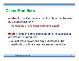 Java Programming: OOP 13
Class Modifiers
• abstract: modifier means that the class can be used
as a superclass only.
– no objects of this class can be created.
• final: if its definition is complete and no subclasses
are desired or required
– a final class never has any subclasses, the
methods of a final class are never overridden
 