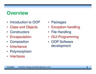 Overview
• Introduction to OOP
• Class and Objects
• Constructors
• Encapsulation
• Composition
• Inheritance
• Polymorphism
• Interfaces
• Packages
• Exception handling
• File Handling
• GUI Programming
• OOP Software
development
2
7/11/2015 Budditha Hettige (budditha@yahoo.com)
 