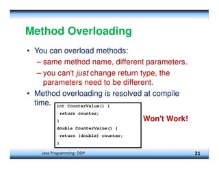 Java Programming: OOP 21
Method Overloading
• You can overload methods:
– same method name, different parameters.
– you can't just change return type, the
parameters need to be different.
• Method overloading is resolved at compile
time. int CounterValue() {
return counter;
}
double CounterValue() {
return (double) counter;
}
Won't Work!
 