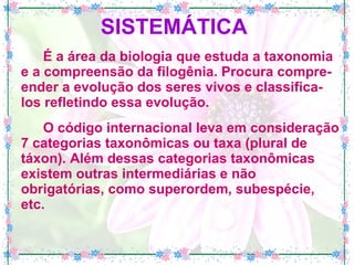 SISTEMÁTICA   É a área da biologia que estuda a taxonomia e a compreensão da filogênia. Procura compre-ender a evolução dos seres vivos e classifica-los refletindo essa evolução. O código internacional leva em consideração 7 categorias taxonômicas ou taxa (plural de táxon). Além dessas categorias taxonômicas existem outras intermediárias e não obrigatórias, como superordem, subespécie, etc. 