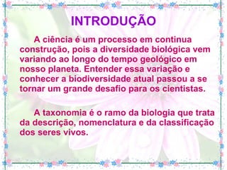 INTRODUÇÃO A ciência é um processo em continua construção, pois a diversidade biológica vem variando ao longo do tempo geológico em nosso planeta. Entender essa variação e conhecer a biodiversidade atual passou a se tornar um grande desafio para os cientistas.  A taxonomia é o ramo da biologia que trata da descrição, nomenclatura e da classificação dos seres vivos. 