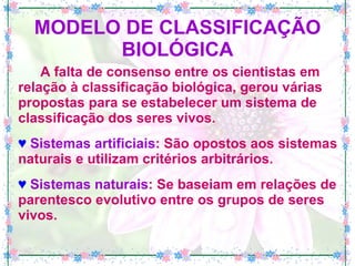 MODELO DE CLASSIFICAÇÃO BIOLÓGICA A falta de consenso entre os cientistas em relação à classificação biológica, gerou várias propostas para se estabelecer um sistema de classificação dos seres vivos. ♥   Sistemas artificiais : São opostos aos sistemas naturais e utilizam critérios arbitrários. ♥   Sistemas naturais : Se baseiam em relações de parentesco evolutivo entre os grupos de seres vivos. 