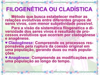 FILOGENÉTICA OU CLADÍSTICA   Método que busca estabelecer melhor as relações evolutivas entre diferentes grupos de seres vivos, com menor subjetividade possível. Para a visão da sistemática filogenética a di-versidade dos seres vivos é resultado de pro-cessos evolutivos que ocorrem por cladogênese e anagênese. ♥  Cladogênese : Compreende os processos res-ponsáveis pela ruptura da coesão original em uma população, gerando duas ou mais popula-ções. ♥  Anagênese : Compreende as modificações em uma população ao longo do tempo.  