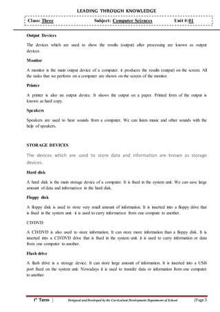 LEADING THROUGH KNOWLEDGE
1st
Term | Designed and Developed by the Curriculum Development Department of School |Page 5
Class: Three Subject: Computer Sciences Unit #:01
Output Devices
The devices which are used to show the results (output) after processing are known as output
devices.
Monitor
A monitor is the main output device of a computer. it produces the results (output) on the screen. All
the tasks that we perform on a computer are shown on the screen of the monitor.
Printer
A printer is also an output device. It shows the output on a paper. Printed form of the output is
known as hard copy.
Speakers
Speakers are used to hear sounds from a computer. We can listen music and other sounds with the
help of speakers.
STORAGE DEVICES
The devices which are used to store data and information are known as storage
devices.
Hard disk
A hard disk is the main storage device of a computer. It is fixed in the system unit. We can save large
amount of data and information in the hard disk.
Floppy disk
A floppy disk is used to store very small amount of information. It is inserted into a floppy drive that
is fixed in the system unit. it is used to carry information from one compute to another.
CD/DVD
A CD/DVD is also used to store information. It can store more information than a floppy disk. It is
inserted into a CD/DVD drive that is fixed in the system unit. it is used to carry information or data
from one computer to another.
Flash drive
A flash drive is a storage device. It can store large amount of information. It is inserted into a USB
port fixed on the system unit. Nowadays it is used to transfer data or information from one computer
to another.
 