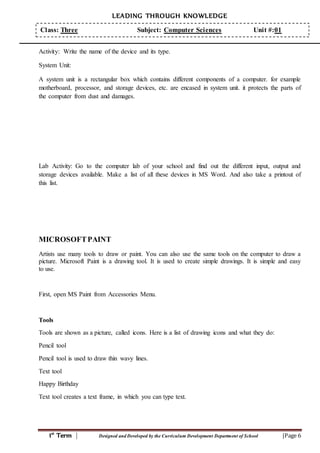 LEADING THROUGH KNOWLEDGE
1st
Term | Designed and Developed by the Curriculum Development Department of School |Page 6
Class: Three Subject: Computer Sciences Unit #:01
Activity: Write the name of the device and its type.
System Unit:
A system unit is a rectangular box which contains different components of a computer. for example
motherboard, processor, and storage devices, etc. are encased in system unit. it protects the parts of
the computer from dust and damages.
Lab Activity: Go to the computer lab of your school and find out the different input, output and
storage devices available. Make a list of all these devices in MS Word. And also take a printout of
this list.
MICROSOFTPAINT
Artists use many tools to draw or paint. You can also use the same tools on the computer to draw a
picture. Microsoft Paint is a drawing tool. It is used to create simple drawings. It is simple and easy
to use.
First, open MS Paint from Accessories Menu.
Tools
Tools are shown as a picture, called icons. Here is a list of drawing icons and what they do:
Pencil tool
Pencil tool is used to draw thin wavy lines.
Text tool
Happy Birthday
Text tool creates a text frame, in which you can type text.
 