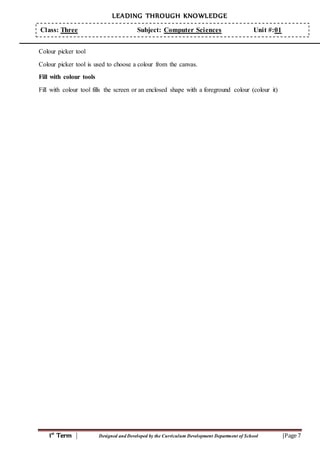 LEADING THROUGH KNOWLEDGE
1st
Term | Designed and Developed by the Curriculum Development Department of School |Page 7
Class: Three Subject: Computer Sciences Unit #:01
Colour picker tool
Colour picker tool is used to choose a colour from the canvas.
Fill with colour tools
Fill with colour tool fills the screen or an enclosed shape with a foreground colour (colour it)
 