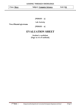 LEADING THROUGH KNOWLEDGE
1st
Term | Designed and Developed by the Curriculum Development Department of School |Page 8
Class: Three Subject: Computer Sciences Unit #:01
(PERIOD - 3)
Lab Activity
Time Allocated: 40 minutes
(PERIOD - 4)
EVALUATION SHEET
Student’s worksheet
(Page no 10 of textbook)
 
