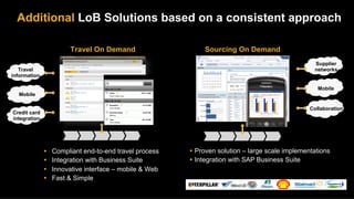 Additional LoB Solutions based on a consistent approach

                          Travel On Demand                                                  Sourcing On Demand
                                                                                                                                  Supplier
   Travel                                                                                                                         networks
information                          SAP TRAVELAdd Expense
                                                 Expenses
                                                ONDEMAND
                                                               Ofﬂine
                                                               Online
                                      	

                                   Search


                                                                                                                                   Mobile
                                      	

                                   Search
                                     Mon, Apr 17, 2011
                                     Mon, Apr 18, 2011
  Mobile                                 Hotel
                                            Breakfast
 Card
                                            From Credit
                                                                         470.11 USD
                                                                          13.15 USD
                                        From Mobile
                                     Mon, Apr 18, 2011

                                            Breakfast
                    13.15 USD
                                            From Mobile
                                                                                                                                Collaboration
Credit card                                 Business Meal
                                            Manual
                                                                          13.48 USD


integration                                 Taxi
                         30.15 USD
                                            From Mobile




              Ÿ    Compliant end-to-end travel process                                Ÿ  Proven solution – large scale implementations
              Ÿ    Integration with Business Suite                                    Ÿ  Integration with SAP Business Suite
              Ÿ    Innovative interface – mobile & Web
              Ÿ    Fast & Simple
 
