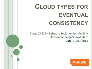 CLOUD TYPES FOR
EVENTUAL
CONSISTENCY
Class: CS 519 – Software Evolution for Mobility
Presenter: Sergii Shmarkatiuk
Date: 10/09/2013
 
