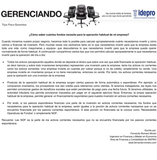 ¿Cómo saber cuántos fondos necesito para la operación habitual de mi empresa?
Cuando iniciamos nuestro propio negocio, hacemos todo lo posible para calcular apropiadamente cuánto necesitamos invertir y cómo
vamos a financiar tal inversión. Pero muchas veces nos centramos tanto en lo que necesitamos invertir para que la empresa exista
toda una vida -como maquinarias y equipos- que descuidamos lo que necesitamos invertir para que la empresa pueda operar
normalmente de forma habitual. A continuación compartimos ciertos tips que nos permitirá calcular apropiadamente lo que necesitamos
invertir para la operación del día a día:
 Todos los activos (exceptuando aquellos donde se deposita el dinero que sobra una vez que está financiada la operación habitual,
es decir bancos y sobre todo inversiones temporales) representan una inversión para la empresa, tanto los activos no corrientes
como los activos corrientes. Una empresa invierte en cuentas por cobrar porque si no da crédito, simplemente no vende. Una
empresa invierte en inventarios porque si no tiene mercaderías, entonces no vende. Por tanto, los activos corrientes necesarios
para la operación son una inversión de la empresa.
 Producto de la operación habitual de la empresa surgen ciertos pasivos de forma automática o espontánea. Por ejemplo: si
compramos inventarios, los proveedores nos dan crédito para retenernos como clientes. Si tenemos trabajadores, las leyes nos
permiten provisionar gastos de beneficios sociales que están pendientes de pago para una fecha futura. Si tenemos utilidades, la
autoridad tributaria nos permite provisionar impuestos por pagar en el siguiente ejercicio fiscal. Entonces, la propia operación
habitual de la empresa, permite generar un financiamiento espontáneo para nuestra inversión en activos corrientes necesarios.
 Por ende, si los pasivos espontáneos financian una parte de la inversión en activos corrientes necesarios, los fondos que
necesitamos para la operación habitual de la empresa, serán iguales a la porción de activos corrientes necesarios que no se
encuentra financiada por los pasivos corrientes espontáneos. A esta porción no financiada se la conoce como “Necesidades
Operativas de Fondos” o simplemente NOF.
Recuerda: Las NOF es la parte de los activos corrientes necesarios que no se encuentra financiada por los pasivos corrientes
espontáneos.
Escrito por:
Fernando Romero Morán
Ingeniero en Finanzas y Máster en Economía
Área de Finanzas y Contabilidad de IDEPRO
www.fernando-romero.com
 