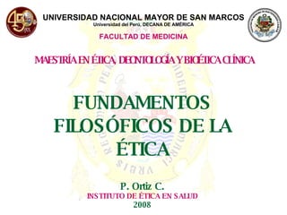 UNIVERSIDAD NACIONAL MAYOR DE SAN MARCOS Universidad del Perú, DECANA DE AMÉRICA FACULTAD DE MEDICINA MAESTRÍA EN ÉTICA, DEONTOLOGÍA Y BIOÉTICA CLÍNICA FUNDAMENTOS FILOSÓFICOS DE LA ÉTICA P. Ortiz C. INSTITUTO DE ÉTICA EN SALUD 2008 