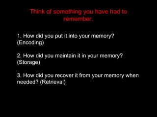 Think of something you have had to
remember.
1. How did you put it into your memory?
(Encoding)
2. How did you maintain it in your memory?
(Storage)
3. How did you recover it from your memory when
needed? (Retrieval)
 
