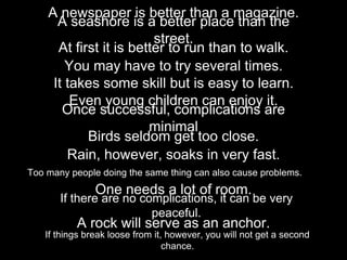 A newspaper is better than a magazine.
A seashore is a better place than the
street.
At first it is better to run than to walk.
You may have to try several times.
It takes some skill but is easy to learn.
Even young children can enjoy it.
Once successful, complications are
minimal
Birds seldom get too close.
Rain, however, soaks in very fast.
Too many people doing the same thing can also cause problems.
One needs a lot of room.
If there are no complications, it can be very
peaceful.
A rock will serve as an anchor.
If things break loose from it, however, you will not get a second
chance.
 