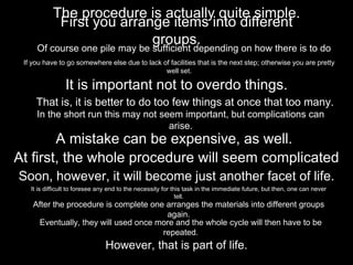 The procedure is actually quite simple.
First you arrange items into different
groups.
Of course one pile may be sufficient depending on how there is to do
If you have to go somewhere else due to lack of facilities that is the next step; otherwise you are pretty
well set.
It is important not to overdo things.
That is, it is better to do too few things at once that too many.
In the short run this may not seem important, but complications can
arise.
A mistake can be expensive, as well.
At first, the whole procedure will seem complicated
Soon, however, it will become just another facet of life.
It is difficult to foresee any end to the necessity for this task in the immediate future, but then, one can never
tell.
After the procedure is complete one arranges the materials into different groups
again.
Eventually, they will used once more and the whole cycle will then have to be
repeated.
However, that is part of life.
 