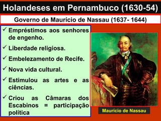 Holandeses em Pernambuco (1630-54)
Governo de Maurício de Nassau (1637- 1644)
 Empréstimos aos senhores
de engenho.
 Liberdade religiosa.
 Embelezamento de Recife.
 Nova vida cultural.
 Estimulou as artes e as
ciências.
 Criou as Câmaras dos
Escabinos = participação
política Maurício de Nassau
 