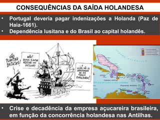 CONSEQUÊNCIAS DA SAÍDA HOLANDESA
• Crise e decadência da empresa açucareira brasileira,
em função da concorrência holandesa nas Antilhas.
• Portugal deveria pagar indenizações a Holanda (Paz de
Haia-1661).
• Dependência lusitana e do Brasil ao capital holandês.
 