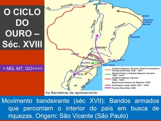 O CICLO
DO
OURO –
Séc. XVIII
> MG, MT, GO>>>>
Movimento bandeirante (séc XVII): Bandos armados
que percorriam o interior do país em busca de
riquezas. Origem: São Vicente (São Paulo)
 