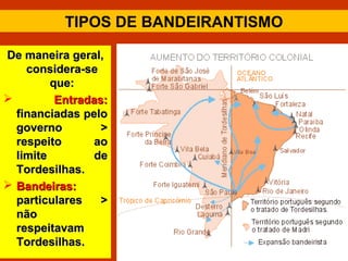 TIPOS DE BANDEIRANTISMO
De maneira geral,De maneira geral,
considera-seconsidera-se
que:que:
 Entradas:Entradas:
financiadas pelofinanciadas pelo
governo >governo >
respeito aorespeito ao
limite delimite de
Tordesilhas.Tordesilhas.
 Bandeiras:Bandeiras:
particulares >particulares >
nãonão
respeitavamrespeitavam
Tordesilhas.Tordesilhas.
 