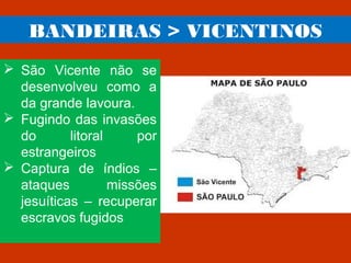 BANDEIRAS > VICENTINOS
 São Vicente não se
desenvolveu como a
da grande lavoura.
 Fugindo das invasões
do litoral por
estrangeiros
 Captura de índios –
ataques missões
jesuíticas – recuperar
escravos fugidos
 