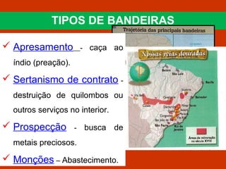 TIPOS DE BANDEIRAS
 Apresamento - caça ao
índio (preação).
 Sertanismo de contrato -
destruição de quilombos ou
outros serviços no interior.
 Prospecção - busca de
metais preciosos.
 Monções – Abastecimento.
 