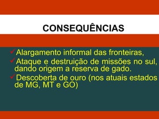 Alargamento informal das fronteiras,
Ataque e destruição de missões no sul,
dando origem a reserva de gado.
Descoberta de ouro (nos atuais estados
de MG, MT e GO)
CONSEQUÊNCIAS
 