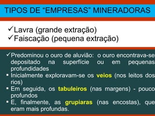TIPOS DE “EMPRESAS” MINERADORAS
Lavra (grande extração)
Faiscação (pequena extração)
Predominou o ouro de aluvião: o ouro encontrava-se
depositado na superfície ou em pequenas
profundidades
 Inicialmente exploravam-se os veios (nos leitos dos
rios)
 Em seguida, os tabuleiros (nas margens) - pouco
profundos
 E, finalmente, as grupiaras (nas encostas), que
eram mais profundas.
 