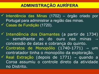  Intendência das Minas (1702) – órgão criado por
Portugal para administrar a região das minas.
 Casas de Fundição (1720).
 Intendência dos Diamantes (a partir de 1734)
semelhante ao do ouro nas minas→ →
concessão de datas e cobrança do quinto.
 Contratos de Monopólio (1740-1771) um→
contratador tinha o monopólio da exploração.
 Real Extração (depois de 1771) quando a→
Coroa assumiu o controle direto da atividade
no Distrito.
ADMINISTRAÇÃO AURÍFERAADMINISTRAÇÃO AURÍFERA
 