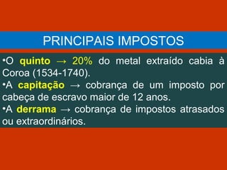 PRINCIPAIS IMPOSTOS
•O quinto → 20% do metal extraído cabia à
Coroa (1534-1740).
•A capitação → cobrança de um imposto por
cabeça de escravo maior de 12 anos.
•A derrama → cobrança de impostos atrasados
ou extraordinários.
 