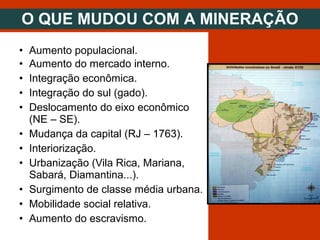 • Aumento populacional.
• Aumento do mercado interno.
• Integração econômica.
• Integração do sul (gado).
• Deslocamento do eixo econômico
(NE – SE).
• Mudança da capital (RJ – 1763).
• Interiorização.
• Urbanização (Vila Rica, Mariana,
Sabará, Diamantina...).
• Surgimento de classe média urbana.
• Mobilidade social relativa.
• Aumento do escravismo.
O QUE MUDOU COM A MINERAÇÃO
 